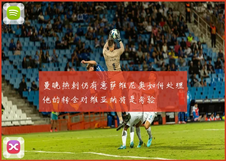 曼晚热刺仍有意萨维尼奥如何处理他的转会对维亚纳将是考验