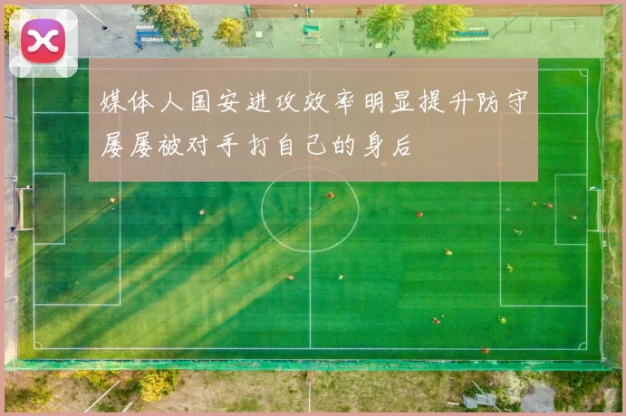 媒体人国安进攻效率明显提升防守屡屡被对手打自己的身后
